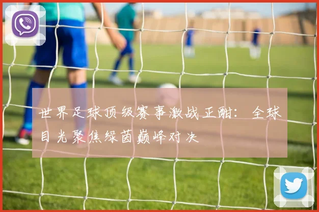 世界足球顶级赛事激战正酣:全球目光聚焦绿茵巅峰对决