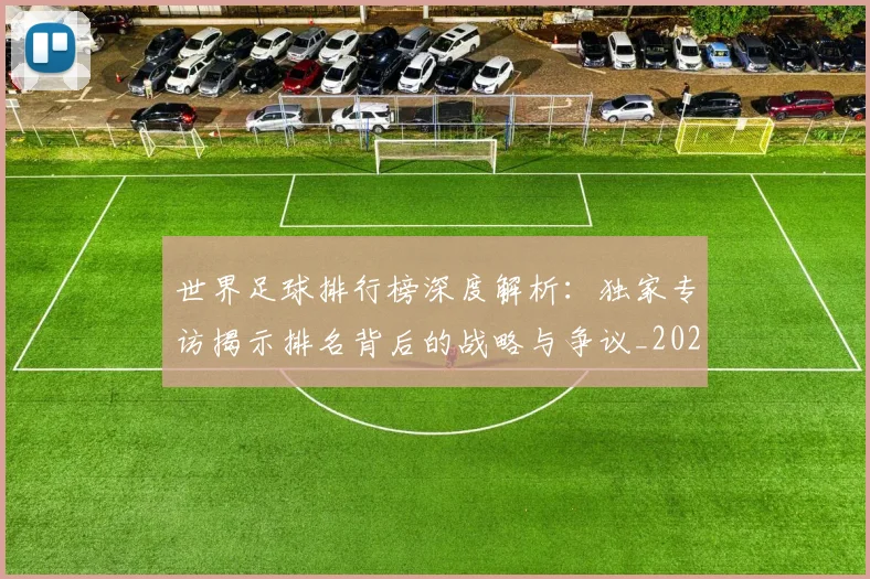 世界足球排行榜深度解析:独家专访揭示排名背后的战略与争议_20260609201436