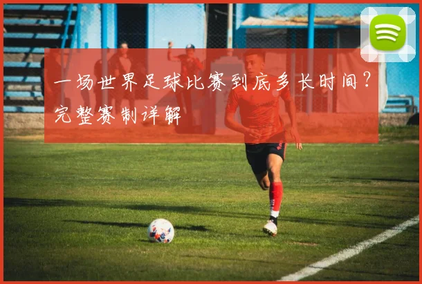 一场世界足球比赛到底多长时间?完整赛制详解