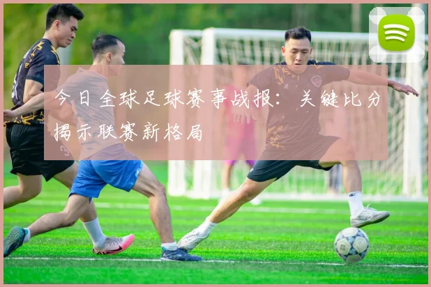 今日全球足球赛事战报：关键比分揭示联赛新格局