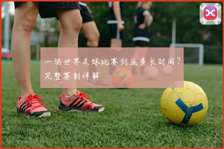 一场世界足球比赛到底多长时间?完整赛制详解