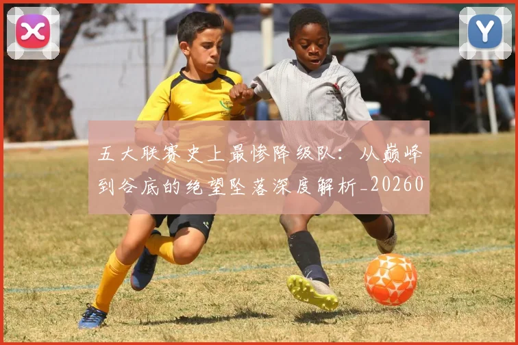 五大联赛史上最惨降级队:从巅峰到谷底的绝望坠落深度解析_20260611141026