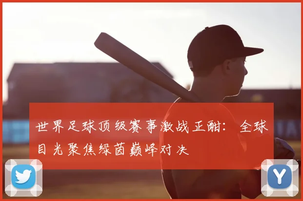 世界足球顶级赛事激战正酣:全球目光聚焦绿茵巅峰对决