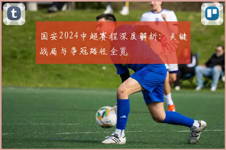 国安2024中超赛程深度解析:关键战局与争冠路径全览