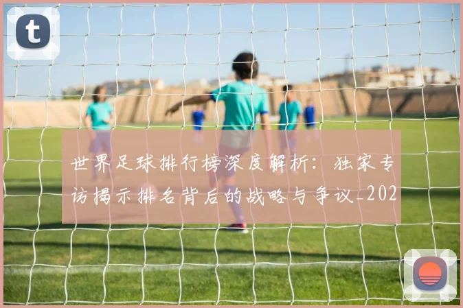世界足球排行榜深度解析:独家专访揭示排名背后的战略与争议_20260609201436