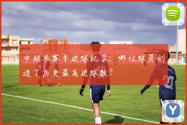 中超单赛季进球纪录:哪位球员创造了历史最高进球数?