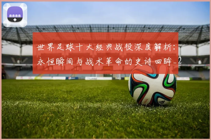 世界足球十大经典战役深度解析:永恒瞬间与战术革命的史诗回眸_20260609201405